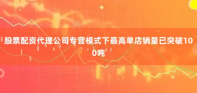 股票配资代理公司专营模式下最高单店销量已突破100吨