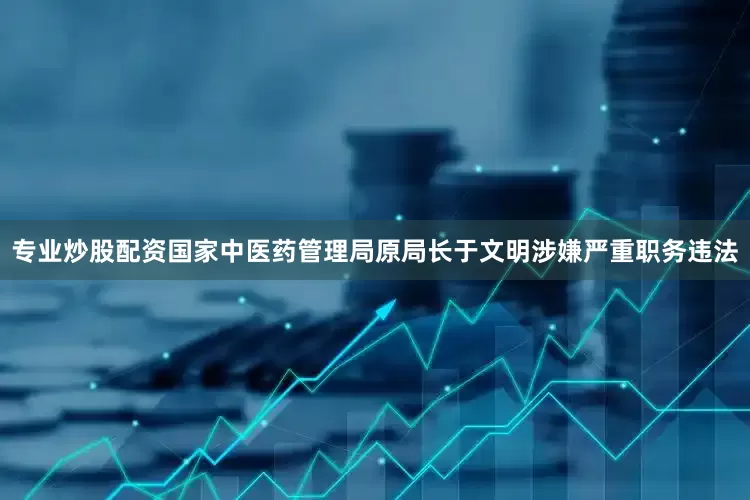 专业炒股配资国家中医药管理局原局长于文明涉嫌严重职务违法