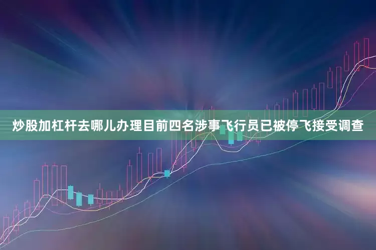 炒股加杠杆去哪儿办理目前四名涉事飞行员已被停飞接受调查