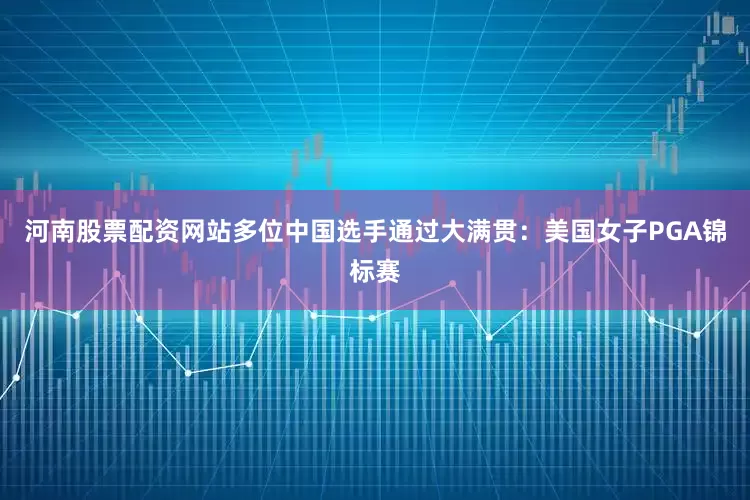 河南股票配资网站多位中国选手通过大满贯：美国女子PGA锦标赛