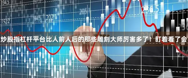 炒股指杠杆平台比人前人后的那些雕刻大师厉害多了！盯着看了会