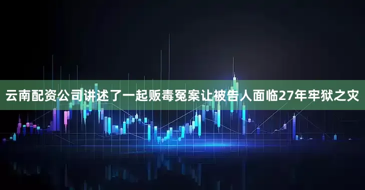 云南配资公司讲述了一起贩毒冤案让被告人面临27年牢狱之灾