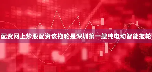 配资网上炒股配资该拖轮是深圳第一艘纯电动智能拖轮