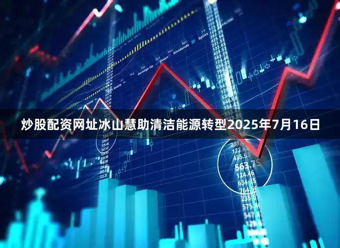 炒股配资网址冰山慧助清洁能源转型　　2025年7月16日