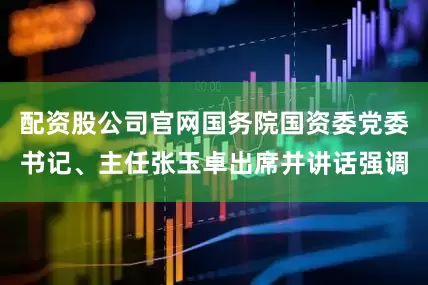 配资股公司官网国务院国资委党委书记、主任张玉卓出席并讲话强调