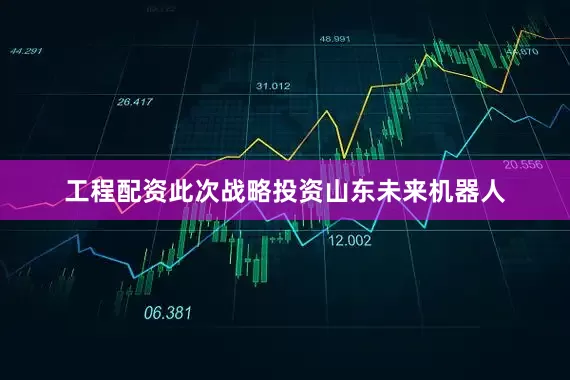 工程配资此次战略投资山东未来机器人