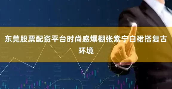 东莞股票配资平台时尚感爆棚张紫宁白裙搭复古环境