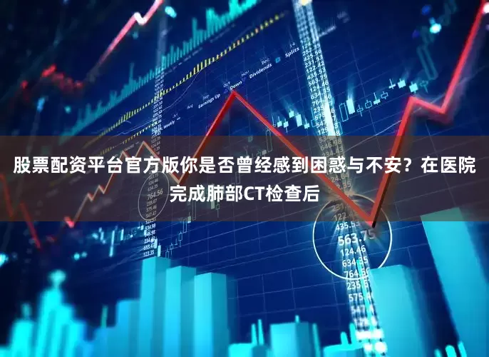 股票配资平台官方版你是否曾经感到困惑与不安？在医院完成肺部CT检查后