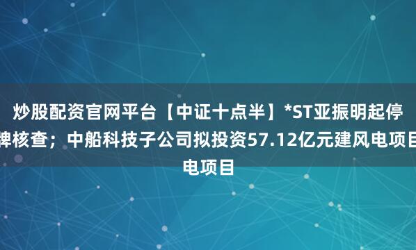 炒股配资官网平台【中证十点半】*ST亚振明起停牌核查；中船科技子公司拟投资57.12亿元建风电项目