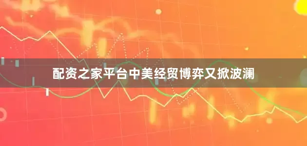 配资之家平台中美经贸博弈又掀波澜