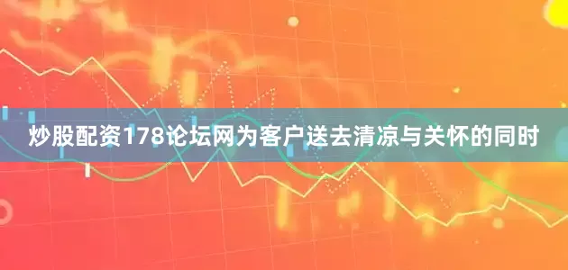 炒股配资178论坛网为客户送去清凉与关怀的同时