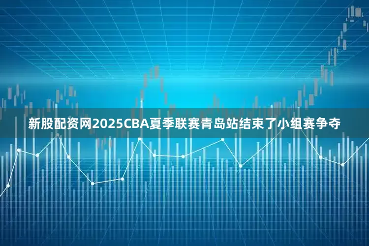 新股配资网2025CBA夏季联赛青岛站结束了小组赛争夺