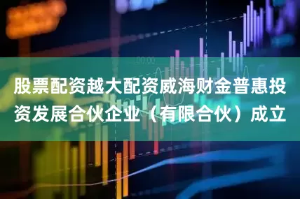 股票配资越大配资威海财金普惠投资发展合伙企业（有限合伙）成立
