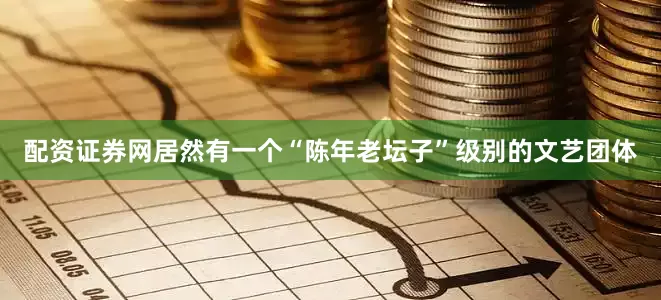 配资证券网居然有一个“陈年老坛子”级别的文艺团体