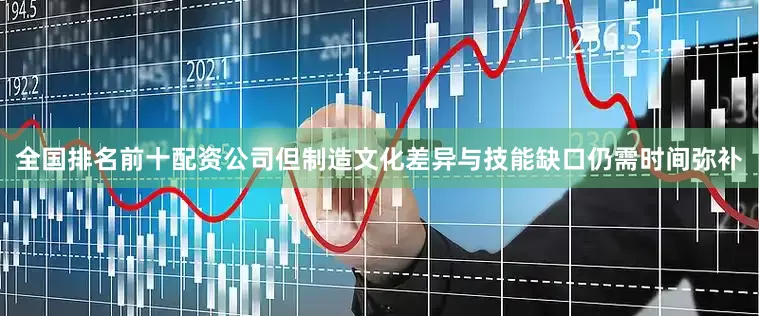 全国排名前十配资公司但制造文化差异与技能缺口仍需时间弥补
