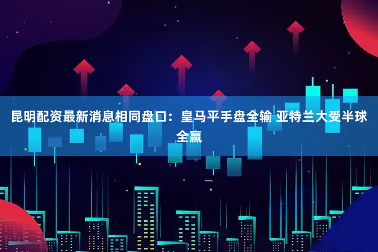 昆明配资最新消息相同盘口：皇马平手盘全输 亚特兰大受半球全赢